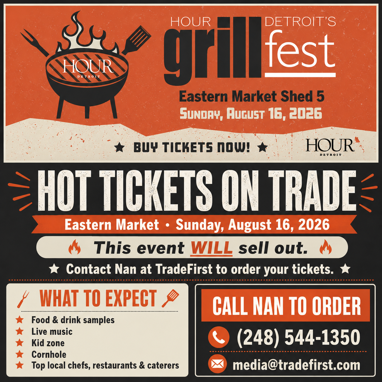 HOUR Grill Fest 2026 (248) 544-1350 media@tradefirst.com Contact Nan at TradeFirst to order your tickets. HOUR Detroit's GrillFest at Eastern Market, Sunday - August 16th.  Tickets on trade. This event WILL sell out.  Indulge in a variety of food and drink samples, live music, a kid zone, and cornhole! Top local chefs, restaurants, and caterers will showcase their best grilled creations. This is the Detroit summer event you don’t want to miss.
