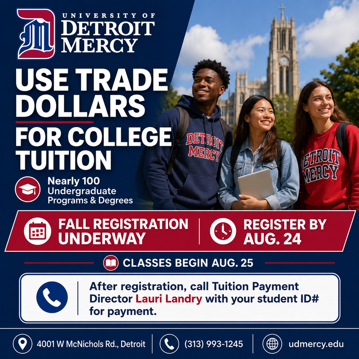 University of Detroit Mercy 4001 W McNichols Rd, Detroit (313) 993-1245  www.udmercy.edu   Use Trade Dollars for College Tuition at University of Detroit Mercy! We offer nearly 100 undergraduate programs & degrees!  Fall registration is underway and ends August 24th ; classes begin on August 25th. Once you register for classes, call tuition payment director Lauri Landry with your student id # for payment.